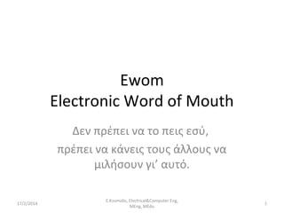 Ewom
Electronic Word of Mouth
Δεν πρέπει να το πεις εσύ,
πρέπει να κάνεις τους άλλους να
μιλήσουν γι’ αυτό.
17/2/2014

E.Kosmidis, Electrical&Computer Eng,
MEng, MEdu

1

 