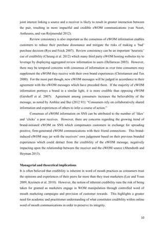 10
joint interest linking a source and a receiver is likely to result in greater interaction between
the pair, resulting in more impactful and credible eWOM communications (van Noort,
Antheunis, and van Reijmersdal 2012).
Review consistency is also important as the consensus of eWOM information enables
customers to reduce their purchase dissonance and mitigate the risks of making a ‘bad’
purchase decision (Ryu and Feick 2007). Review consistency can be an important ‘heuristic’
cue of credibility (Cheung et al. 2012) which many third party eWOM hosting websites try to
leverage by displaying aggregated review information to users (Dellarocas 2003). However,
there may be temporal concerns with consensus of information as over time consumers may
supplement the eWOM they receive with their own brand experiences (Christiansen and Tax
2000). For the most part though, new eWOM messages will be judged in accordance to their
agreement with the eWOM messages which have preceded them. If the majority of eWOM
information portrays a brand in a similar light, it is more credible than opposing eWOM
(Gershoff et al. 2007). Agreement among consumers increases the believability of the
message, as noted by Amblee and Bui (2012 91): “Consumers rely on collaboratively shared
information and experiences of others to infer a course of action.”
Consensus of eWOM information on SNS can be attributed to the number of ‘likes’
and ‘clicks’ a post receives. However, there are concerns regarding the growing trend of
brand-initiated eWOM on SNS which compensates customers in exchange for spreading
positive, firm-generated eWOM communications with their friend connections. This brand-
induced eWOM may jar with the receivers’ own judgement based on their previous branded
experiences which could detract from the credibility of the eWOM message, negatively
impacting upon the relationship between the receiver and the eWOM source (Abendroth and
Heyman 2013).
Managerial and theoretical implications
It is often believed that credibility is inherent in word of mouth practices as consumers trust
the opinions and experiences of their peers far more than they trust marketers (Lee and Youn
2009; Kozinets et al. 2010). However, the notion of inherent credibility runs the risk of being
taken for granted as marketers engage in WOM manipulation through controlled word of
mouth marketing campaigns and provision of customer rewards. This highlights a greater
need for academic and practitioner understanding of what constitutes credibility within online
word of mouth communications in order to preserve its integrity.
 