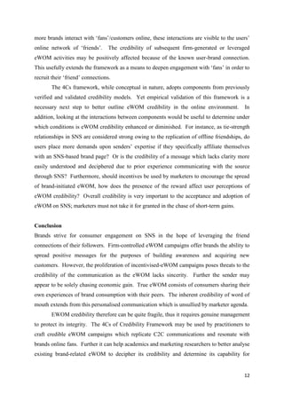 12
more brands interact with ‘fans’/customers online, these interactions are visible to the users’
online network of ‘friends’. The credibility of subsequent firm-generated or leveraged
eWOM activities may be positively affected because of the known user-brand connection.
This usefully extends the framework as a means to deepen engagement with ‘fans’ in order to
recruit their ‘friend’ connections.
The 4Cs framework, while conceptual in nature, adopts components from previously
verified and validated credibility models. Yet empirical validation of this framework is a
necessary next step to better outline eWOM credibility in the online environment. In
addition, looking at the interactions between components would be useful to determine under
which conditions is eWOM credibility enhanced or diminished. For instance, as tie-strength
relationships in SNS are considered strong owing to the replication of offline friendships, do
users place more demands upon senders’ expertise if they specifically affiliate themselves
with an SNS-based brand page? Or is the credibility of a message which lacks clarity more
easily understood and deciphered due to prior experience communicating with the source
through SNS? Furthermore, should incentives be used by marketers to encourage the spread
of brand-initiated eWOM, how does the presence of the reward affect user perceptions of
eWOM credibility? Overall credibility is very important to the acceptance and adoption of
eWOM on SNS; marketers must not take it for granted in the chase of short-term gains.
Conclusion
Brands strive for consumer engagement on SNS in the hope of leveraging the friend
connections of their followers. Firm-controlled eWOM campaigns offer brands the ability to
spread positive messages for the purposes of building awareness and acquiring new
customers. However, the proliferation of incentivised-eWOM campaigns poses threats to the
credibility of the communication as the eWOM lacks sincerity. Further the sender may
appear to be solely chasing economic gain. True eWOM consists of consumers sharing their
own experiences of brand consumption with their peers. The inherent credibility of word of
mouth extends from this personalised communication which is unsullied by marketer agenda.
EWOM credibility therefore can be quite fragile, thus it requires genuine management
to protect its integrity. The 4Cs of Credibility Framework may be used by practitioners to
craft credible eWOM campaigns which replicate C2C communications and resonate with
brands online fans. Further it can help academics and marketing researchers to better analyse
existing brand-related eWOM to decipher its credibility and determine its capability for
 