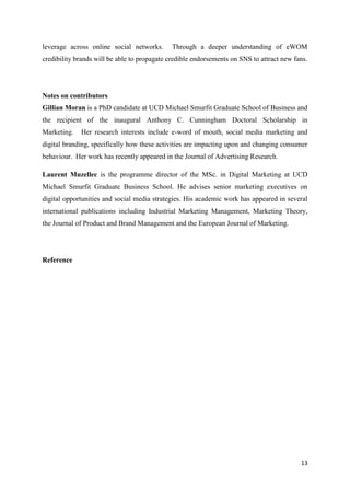 13
leverage across online social networks. Through a deeper understanding of eWOM
credibility brands will be able to propagate credible endorsements on SNS to attract new fans.
Notes on contributors
Gillian Moran is a PhD candidate at UCD Michael Smurfit Graduate School of Business and
the recipient of the inaugural Anthony C. Cunningham Doctoral Scholarship in
Marketing. Her research interests include e-word of mouth, social media marketing and
digital branding, specifically how these activities are impacting upon and changing consumer
behaviour. Her work has recently appeared in the Journal of Advertising Research.
Laurent Muzellec is the programme director of the MSc. in Digital Marketing at UCD
Michael Smurfit Graduate Business School. He advises senior marketing executives on
digital opportunities and social media strategies. His academic work has appeared in several
international publications including Industrial Marketing Management, Marketing Theory,
the Journal of Product and Brand Management and the European Journal of Marketing.
Reference
 