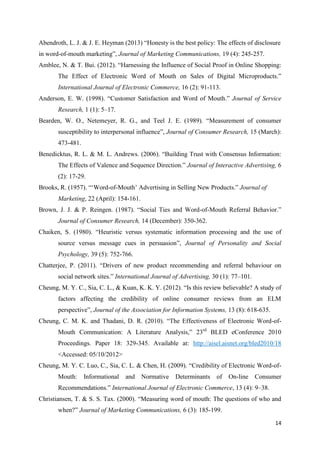 14
Abendroth, L. J. & J. E. Heyman (2013) “Honesty is the best policy: The effects of disclosure
in word-of-mouth marketing”, Journal of Marketing Communications, 19 (4): 245-257.
Amblee, N. & T. Bui. (2012). “Harnessing the Influence of Social Proof in Online Shopping:
The Effect of Electronic Word of Mouth on Sales of Digital Microproducts.”
International Journal of Electronic Commerce, 16 (2): 91-113.
Anderson, E. W. (1998). “Customer Satisfaction and Word of Mouth.” Journal of Service
Research, 1 (1): 5–17.
Bearden, W. O., Netemeyer, R. G., and Teel J. E. (1989). “Measurement of consumer
susceptibility to interpersonal influence”, Journal of Consumer Research, 15 (March):
473-481.
Benedicktus, R. L. & M. L. Andrews. (2006). “Building Trust with Consensus Information:
The Effects of Valence and Sequence Direction.” Journal of Interactive Advertising, 6
(2): 17-29.
Brooks, R. (1957). “‘Word-of-Mouth’ Advertising in Selling New Products.” Journal of
Marketing, 22 (April): 154-161.
Brown, J. J. & P. Reingen. (1987). “Social Ties and Word-of-Mouth Referral Behavior.”
Journal of Consumer Research, 14 (December): 350-362.
Chaiken, S. (1980). “Heuristic versus systematic information processing and the use of
source versus message cues in persuasion”, Journal of Personality and Social
Psychology, 39 (5): 752-766.
Chatterjee, P. (2011). “Drivers of new product recommending and referral behaviour on
social network sites.” International Journal of Advertising, 30 (1): 77–101.
Cheung, M. Y. C., Sia, C. L., & Kuan, K. K. Y. (2012). “Is this review believable? A study of
factors affecting the credibility of online consumer reviews from an ELM
perspective”, Journal of the Association for Information Systems, 13 (8): 618-635.
Cheung, C. M. K. and Thadani, D. R. (2010). “The Effectiveness of Electronic Word-of-
Mouth Communication: A Literature Analysis,” 23rd
BLED eConference 2010
Proceedings. Paper 18: 329-345. Available at: http://aisel.aisnet.org/bled2010/18
<Accessed: 05/10/2012>
Cheung, M. Y. C. Luo, C., Sia, C. L. & Chen, H. (2009). “Credibility of Electronic Word-of-
Mouth: Informational and Normative Determinants of On-line Consumer
Recommendations.” International Journal of Electronic Commerce, 13 (4): 9–38.
Christiansen, T. & S. S. Tax. (2000). “Measuring word of mouth: The questions of who and
when?” Journal of Marketing Communications, 6 (3): 185-199.
 