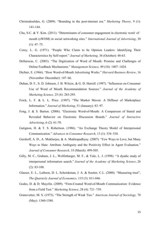 15
Christodoulides, G. (2009). “Branding in the post-internet era.” Marketing Theory, 9 (1):
141-144.
Chu, S-C. & Y. Kim. (2011). “Determinants of consumer engagement in electronic word‑of‑
mouth (eWOM) in social networking sites.” International Journal of Advertising, 30
(1): 47–75.
Corey, L. G. (1971). “People Who Claim to be Opinion Leaders: Identifying Their
Characteristics by Self-report.” Journal of Marketing, 36 (October): 48-63.
Dellarocas, C. (2003). “The Digitization of Word of Mouth: Promise and Challenges of
Online Feedback Mechanisms.” Management Science, 49 (10): 1407–1424.
Dichter, E. (1966). “How Word-of-Mouth Advertising Works.” Harvard Business Review, 16
(November–December): 147–66.
Duhan, D. F., S. D. Johnson, J. B. Wilcox, & G. D. Harrell. (1997). “Influences on Consumer
Use of Word of Mouth Recommendation Sources.” Journal of the Academy of
Marketing Science, 25 (4): 283-295.
Feick, L. F. & L. L. Price. (1987). “The Market Maven: A Diffuser of Marketplace
Information.” Journal of Marketing, 51 (January): 83–97.
Fong, J. & S. Burton. (2006). “Electronic Word-of-Mouth: A Comparison of Stated and
Revealed Behavior on Electronic Discussion Boards.” Journal of Interactive
Advertising, 6 (2): 61-70.
Gatignon, H. & T. S. Robertson. (1986). “An Exchange Theory Model of Interpersonal
Communication.” Advances in Consumer Research, 13 (1): 534–538.
Gershoff, A. D., A. Mukherjee, & A. Mukhopadhyay. (2007). “Few Ways to Love, but Many
Ways to Hate: Attribute Ambiguity and the Positivity Effect in Agent Evaluation.”
Journal of Consumer Research, 33 (March): 499-505.
Gilly, M. C., Graham, J. L., Wolfinbarger, M. F., & Yale, L. J. (1998). “A dyadic study of
interpersonal information search.” Journal of the Academy of Marketing Science, 26
(2): 83-100.
Glaeser, E. L., Laibson, D. I., Scheinkman, J. A. & Soutter, C.L. (2000). “Measuring trust”,
The Quarterly Journal of Economics, 115 (3): 811-846.
Godes, D. & D. Mayzlin. (2009). “Firm-Created Word-of-Mouth Communication: Evidence
from a Field Test.” Marketing Science, 28 (4): 721–739.
Granovetter, M. S. (1973). “The Strength of Weak Ties.” American Journal of Sociology, 78
(May): 1360-1380.
 