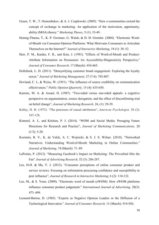16
Gruen, T. W., T. Osmonbekov, & A. J. Czaplewski. (2005). “How e-communities extend the
concept of exchange in marketing: An application of the motivation, opportunity,
ability (MOA) theory.” Marketing Theory, 5 (1): 33-49.
Hennig-Thurau, T., K. P. Gwinner, G. Walsh, & D. D. Gremler. (2004). “Electronic Word-
of-Mouth via Consumer-Opinion Platforms: What Motivates Consumers to Articulate
Themselves on the Internet?” Journal of Interactive Marketing, 18 (1): 38–52.
Herr, P. M., Kardes, F. R., and Kim, J. (1991). "Effects of Word-of-Mouth and Product-
Attribute Information on Persuasion: An Accessibility-Diagnosticity Perspective,"
Journal of Consumer Research, 17 (March): 454-465.
Hollebeek, L. D. (2011). “Demystifying customer brand engagement: Exploring the loyalty
nexus.” Journal of Marketing Management, 27 (7-8): 785-807.
Hovland, C. I., & Weiss, W. (1951). “The influence of source credibility on communication
effectiveness.” Public Opinion Quarterly, 15 (4): 635-650.
Kamins, M. A. & Assael, H. (1987). “Two-sided versus one-sided appeals: a cognitive
perspective on argumentation, source derogation, and the effect of disconfirming trial
on belief change”, Journal of Marketing Research, 24, (1): 29-39.
Kelley, H. H. (1973). “The processes of causal attribution”, American Psychologist, 28 (2):
107-128.
Kimmel, A. J., and Kitchen, P. J. (2014). “WOM and Social Media: Presaging Future
Directions for Research and Practice”, Journal of Marketing Communications, 20
(1/2): 5-20.
Kozinets, R. V., K. de Valck, A. C. Wojnicki, & S. J. S. Wilner. (2010). “Networked
Narratives: Understanding Word-of-Mouth Marketing in Online Communities.”
Journal of Marketing, 74 (March): 71–89.
LaPointe, P. (2012). “Measuring Facebook’s Impact on Marketing: The Proverbial Hits the
Fan” Journal of Advertising Research, 52 (3): 286-287.
Lee, H-H. & Ma, Y. J. (2012). “Consumer perceptions of online consumer product and
service reviews. Focusing on information processing confidence and susceptibility to
peer influence”, Journal of Research in Interactive Marketing, 6 (2): 110-132.
Lee, M., & S. Youn. (2009). “Electronic word of mouth (eWOM): How eWOM platforms
influence consumer product judgement.” International Journal of Advertising, 28(3):
473–499.
Leonard-Barton, D. (1985). “Experts as Negative Opinion Leaders in the Diffusion of a
Technological Innovation.” Journal of Consumer Research, 11 (March): 914-926.
 