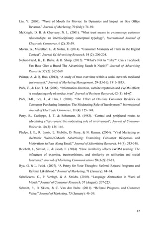 17
Liu, Y. (2006). “Word of Mouth for Movies: Its Dynamics and Impact on Box Office
Revenue.” Journal of Marketing, 70 (July): 74–89.
McKnight, D. H. & Chervany, N. L. (2001). “What trust means in e-commerce customer
relationships: an interdisciplinary conceptual typology”, International Journal of
Electronic Commerce, 6 (2): 35-59.
Moran, G., Muzellec, L., & Nolan, E. (2014). “Consumer Moments of Truth in the Digital
Context”. Journal Of Advertising Research, 54 (2): 200-204.
Nelson-Field, K., E. Riebe, & B. Sharp. (2012). ““What’s Not to “Like?” Can a Facebook
Fan Base Give a Brand The Advertising Reach It Needs?” Journal of Advertising
Research, 52 (2): 262-269.
Palmer, A. & Q. Huo. (2013). “A study of trust over time within a social network mediated
environment.” Journal of Marketing Management, 29 (15-16): 1816-1833.
Park, C., & Lee, T. M. (2009). “Information direction, website reputation and eWOM effect:
A moderating role of product type” Journal of Business Research, 62 (1): 61-67.
Park, D-H., Lee, J., & Han, I. (2007). “The Effect of On-Line Consumer Reviews on
Consumer Purchasing Intention: The Moderating Role of Involvement” International
Journal of Electronic Commerce, 11 (4): 125–148.
Petty, R., Cacioppo, J. T. & Schumann, D. (1983). “Central and peripheral routes to
advertising effectiveness: the moderating role of involvement”, Journal of Consumer
Research, 10 (3): 135–146.
Phelps, J. E., R. Lewis, L. Mobilio, D. Perry, & N. Raman. (2004). “Viral Marketing or
electronic Word-of-Mouth Advertising: Examining Consumer Responses and
Motivations to Pass Along Email.” Journal of Advertising Research, 44 (4): 333-348.
Reichelt, J., Sievert, J., & Jacob, F. (2014). “How credibility affects eWOM reading: The
influences of expertise, trustworthiness, and similarity on utilitarian and social
functions.” Journal of Marketing Communications 20 (1-2): 65-81.
Ryu, G. & L. Feick. (2007). “A Penny for Your Thoughts: Referral Reward Programs and
Referral Likelihood.” Journal of Marketing, 71 (January): 84–94.
Schellekens, G., P. Verlegh, & A. Smidts. (2010). “Language Abstraction in Word of
Mouth.” Journal of Consumer Research, 37 (August): 207-223.
Schmitt, P., B. Skiera, & C. Van den Bulte. (2011). “Referral Programs and Customer
Value.” Journal of Marketing, 75 (January): 46–59.
 