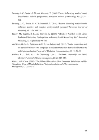 18
Sweeney, J. C., Soutar, G. N., and Mazzarol, T. (2008)."Factors influencing word of mouth
effectiveness: receiver perspectives", European Journal of Marketing, 42 (3): 344-
364.
Sweeney, J. C., Soutar, G. N., & Mazzarol, T. (2014). “Factors enhancing word-of-mouth
influence: positive and negative service-related messages” European Journal of
Marketing, 48 (1/2): 336-359.
Trusov, M., Bucklin, R. E., and Pauwels, K. (2009). “Effects of Word-of-Mouth versus
Traditional Marketing: Findings from an Internet Social Networking Site,” Journal of
Marketing, 73 (September): 90–102.
van Noort, G., M. L. Antheunis, & E. A. van Reijmersdal. (2012). “Social connections and
the persuasiveness of viral campaigns in social network sites: Persuasive intent as the
underlying mechanism.” Journal of Marketing Communications, 18 (1): 39-53.
Wallace, E., I. Buil, & L. de Chernatony. (2012). “Facebook ‘friendship’ and brand
advocacy.” Journal of Brand Management, 20 (2): 128–146.
Wirtz, J. & P. Chew. (2002). “The Effects of Incentives, Deal Proneness, Satisfaction and Tie
Strength on Word-of-Mouth Behaviour.” International Journal of Service Industry
Management, 13 (2): 141–1
 