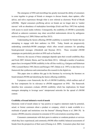 2
The emergence of SNS and microblogs has greatly increased the ability of consumers
to come together in groups of friends or strangers to discuss brands, share updates, offer
advice, and relive experiences through what is now referred as electronic Word of Mouth
(eWOM). Digital consumers proffering advice on brands are no longer akin to ‘market
mavens’ with an abundance of marketplace knowledge (Feick and Price 1987) but anybody
with access to social media websites. Consequently, the credibility of eWOM is potentially
affected as unknown customers may share unverified endorsements driven by ambiguous
motives (Cheung et al. 2009; Palmer and Huo 2013).
Understanding the factors affecting eWOM credibility is essential for brands that are
attempting to engage with their audience via SNS. Today, brands are progressively
undertaking controlled-eWOM campaigns which often reward customers for spreading
brand-generated messages (Abendroth and Heyman 2013). These rewarded eWOM
campaigns are particularly prevalent on SNS such as Facebook.
However, the success of these campaigns depends upon their overall credibility (Ryu
and Feick 2007; Schmitt, Skiera, and Van den Bulte 2011). Although a number of academic
papers have investigated WOM credibility in the off-line world (e.g. Gatignon and Robertson
1986; Leonard-Barton 1985; Brown and Reingen 1987; Duhan et al. 1997); to date there is no
framework that synthesises and contextualises this research in the digital era.
This paper aims to address this gap in the literature by reviewing the literature on
brand initiated eWOM and identifying the factors affecting credibility.
It proposes a new framework, the 4Cs of eWOM Credibility, which outlines each of
the four components for its relevance to eWOM engagement on SNS. The framework
identifies how consumers evaluate eWOM credibility which has implications for brand
managers attempting to leverage users’ interpersonal networks for the spread of eWOM
content.
Credibility of brand initiated e-word of mouth
Electronic word of mouth relates to “any positive or negative statement made by potential,
actual, or former customers about a product or company, which is made available to a
multitude of people and institutions over the Internet” (Hennig-Thurau et al. 2004 39). In
essence eWOM concerns consumer-to-consumer (C2C) conversations occurring online.
Consumers communicate with their peers to endorse or condemn products or services
which they have experienced, and commonly eWOM offers truthful, balanced assessments of
brands from the perspectives of their users (Cheung et al. 2009). Consumers place their trust
 