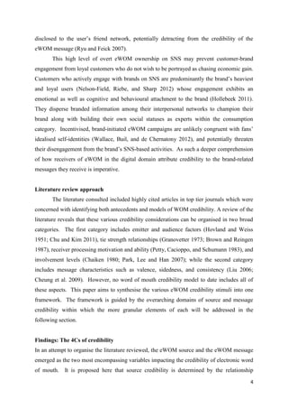 4
disclosed to the user’s friend network, potentially detracting from the credibility of the
eWOM message (Ryu and Feick 2007).
This high level of overt eWOM ownership on SNS may prevent customer-brand
engagement from loyal customers who do not wish to be portrayed as chasing economic gain.
Customers who actively engage with brands on SNS are predominantly the brand’s heaviest
and loyal users (Nelson-Field, Riebe, and Sharp 2012) whose engagement exhibits an
emotional as well as cognitive and behavioural attachment to the brand (Hollebeek 2011).
They disperse branded information among their interpersonal networks to champion their
brand along with building their own social statuses as experts within the consumption
category. Incentivised, brand-initiated eWOM campaigns are unlikely congruent with fans’
idealised self-identities (Wallace, Buil, and de Chernatony 2012), and potentially threaten
their disengagement from the brand’s SNS-based activities. As such a deeper comprehension
of how receivers of eWOM in the digital domain attribute credibility to the brand-related
messages they receive is imperative.
Literature review approach
The literature consulted included highly cited articles in top tier journals which were
concerned with identifying both antecedents and models of WOM credibility. A review of the
literature reveals that these various credibility considerations can be organised in two broad
categories. The first category includes emitter and audience factors (Hovland and Weiss
1951; Chu and Kim 2011), tie strength relationships (Granovetter 1973; Brown and Reingen
1987), receiver processing motivation and ability (Petty, Cacioppo, and Schumann 1983), and
involvement levels (Chaiken 1980; Park, Lee and Han 2007); while the second category
includes message characteristics such as valence, sidedness, and consistency (Liu 2006;
Cheung et al. 2009). However, no word of mouth credibility model to date includes all of
these aspects. This paper aims to synthesise the various eWOM credibility stimuli into one
framework. The framework is guided by the overarching domains of source and message
credibility within which the more granular elements of each will be addressed in the
following section.
Findings: The 4Cs of credibility
In an attempt to organise the literature reviewed, the eWOM source and the eWOM message
emerged as the two most encompassing variables impacting the credibility of electronic word
of mouth. It is proposed here that source credibility is determined by the relationship
 