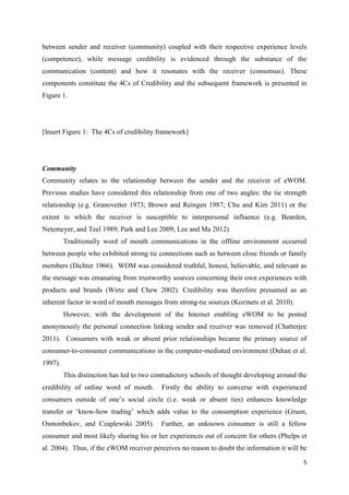 5
between sender and receiver (community) coupled with their respective experience levels
(competence), while message credibility is evidenced through the substance of the
communication (content) and how it resonates with the receiver (consensus). These
components constitute the 4Cs of Credibility and the subsequent framework is presented in
Figure 1.
[Insert Figure 1: The 4Cs of credibility framework]
Community
Community relates to the relationship between the sender and the receiver of eWOM.
Previous studies have considered this relationship from one of two angles: the tie strength
relationship (e.g. Granovetter 1973; Brown and Reingen 1987; Chu and Kim 2011) or the
extent to which the receiver is susceptible to interpersonal influence (e.g. Bearden,
Netemeyer, and Teel 1989; Park and Lee 2009; Lee and Ma 2012).
Traditionally word of mouth communications in the offline environment occurred
between people who exhibited strong tie connections such as between close friends or family
members (Dichter 1966). WOM was considered truthful, honest, believable, and relevant as
the message was emanating from trustworthy sources concerning their own experiences with
products and brands (Wirtz and Chew 2002). Credibility was therefore presumed as an
inherent factor in word of mouth messages from strong-tie sources (Kozinets et al. 2010).
However, with the development of the Internet enabling eWOM to be posted
anonymously the personal connection linking sender and receiver was removed (Chatterjee
2011). Consumers with weak or absent prior relationships became the primary source of
consumer-to-consumer communications in the computer-mediated environment (Duhan et al.
1997).
This distinction has led to two contradictory schools of thought developing around the
credibility of online word of mouth. Firstly the ability to converse with experienced
consumers outside of one’s social circle (i.e. weak or absent ties) enhances knowledge
transfer or ‘know-how trading’ which adds value to the consumption experience (Gruen,
Osmonbekov, and Czaplewski 2005). Further, an unknown consumer is still a fellow
consumer and most likely sharing his or her experiences out of concern for others (Phelps et
al. 2004). Thus, if the eWOM receiver perceives no reason to doubt the information it will be
 