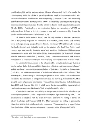 6
considered credible and the recommendation followed (Cheung et al. 2009). Conversely, the
opposing camp posits that eWOM is spread by unknown people with unknown motives who
can conceal their true identities and post anonymously (Dellarocas 2003). This anonymity
detracts from credibility. Further, positive eWOM is conceivably spread by marketers posing
online as satisfied customers in a deceitful attempt to bolster brand reputations (Godes and
Mayzlin 2009). Additionally, as the motivations behind the spreading of eWOM are
undisclosed and difficult to decipher, customers may well be remunerated by brands for
posting positive endorsements (Schmitt et al. 2011).
In terms of online word of mouth, SNS are very different to other eWOM conduit
sites as their primary purpose is not commercial (Chu and Kim, 2011). Instead SNS facilitate
social exchanges among groups of known friends. Most major SNS platforms, for instance
Facebook, Google+, and LinkedIn, insist on the adoption of a Real User Policy which
removes user anonymity by disclosing users’ real identities. Furthermore SNS encourage
users to connect online with their offline friends thus strengthening the tie strength relations
between SNS-based connections (Chatterjee, 2011). These characteristics of SNS enable a
reintroduction of source credibility cues previously only considered inherent in offline WOM.
In addition to the discussion of the influence of tie strength relationships, there is a
need to include the level of susceptibility the receiver exhibits toward interpersonal influence2
and the weight they place on the recommendations of their peers. According to Bearden et al.
(1989 473): “An important determinant of an individual’s behavior is others’ influence.” Lee
and Ma (2012), in their study of consumer perceptions of online reviews, find that the more
susceptible the consumer is to interpersonal influence, the more they deem online eWOM as
a useful source of consumer information. This confirms similar findings by both Park and
Lee (2009) and Chu and Kim (2011) which show that the susceptibility characteristic of
receivers impacts upon the likelihood of their being influenced by others.
Coupled with receivers’ susceptibility to interpersonal influence is the related concept
of susceptibility to trust, i.e. one’s disposition to trust (McKnight and Chervany 2001). This
characteristic is concerned with the extent to which a consumer “is willing to depend on
others” (McKnight and Chervany 2001 45). Many consumers are willing to consistently
place their faith in the trustfulness of other consumers. This enables them to accept (rather
than dismiss) the eWOM recommendations they encounter online (Cheung et al. 2009).
2
The authors would like to thank an anonymous reviewer for this suggestion.
 