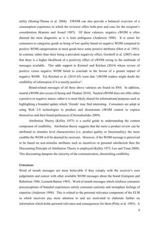 9
utility (Hennig-Thurau et al. 2004). EWOM can also provide a balanced overview of a
consumption experience in which the reviewer offers both pros and cons for the recipient’s
consideration (Kamins and Assael 1987). Of these valences, negative eWOM is often
deemed the most diagnostic as it is least ambiguous (Anderson 1998). It is easier for
consumers to categorise goods as being of low quality based on negative WOM compared to
positive WOM categorisation as most goods have some positive attributes (Herr et al. 1991).
In contrast, rather than there being a prevalent negativity effect, Gershoff et al. (2007) show
that there is a higher likelihood of a positivity effect of eWOM owing to the multitude of
messages available. This adds support to Kimmel and Kitchen (2014) whose review of
positive versus negative WOM failed to conclude in the favour of a greater impact of
negative WOM. Yet Reichelt et al. (2014 65) warn that “eWOM readers might doubt the
credibility of information if it is mostly positive”.
Brand-related messages of all three above valences are found on SNS. In addition,
neutral eWOM also occurs (Cheung and Thadani 2010). Neutral eWOM does not offer either
a positive or negative stance; rather it is most likely shared for informational purposes such as
highlighting a branded update which ‘friends’ may find interesting. Consumers are adept at
using Web 2.0 technologies to produce and disseminate eWOM content to express
themselves and their brand preferences (Christodoulides 2009).
Attribution Theory (Kelley 1973) is a useful guide to understanding the content
component of credibility. Attribution theory suggests that the more a product review can be
attributed to stimulus level characteristics (i.e. product quality or functionality), the more
credible the WOM will be deemed by receivers. However, if the WOM message is perceived
to be based on non-stimulus attributes such as incentives or personal satisfaction then the
Discounting Principle of Attribution Theory is employed (Kelley 1973; Lee and Youn 2009).
This discounting dampens the sincerity of the communication, diminishing credibility.
Consensus
Word of mouth messages are more believable if they comply with the receiver’s own
judgements and concur with other available WOM messages about the brand (Gatignon and
Robertson 1986; Leonard-Barton 1985). Word of mouth messages which reinforce consumer
preconceptions of branded experiences satisfy consumer curiosity and strengthen feelings of
expertise (Anderson 1998). This is related to the personal relevance component of the ELM
in which receivers pay more attention to and are motivated to elaborate further on
information which holds personal relevance and consequences for them (Petty et al. 1983). A
 