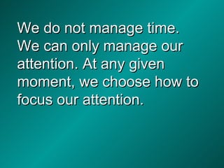 We do not manage time. We can only manage our attention. At any given moment, we choose how to focus our attention. 