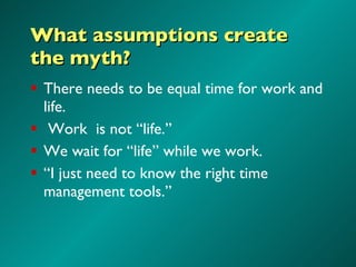 What assumptions create the myth? There needs to be equal time for work and life. Work  is not “life.” We wait for “life” while we work. “ I just need to know the right time management tools.” 