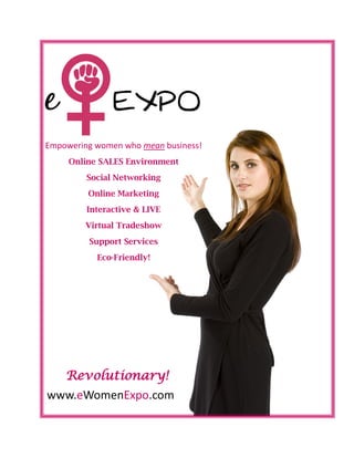 Empowering women who mean business!
     Online SALES Environment
         Social Networking
         Online Marketing
         Interactive & LIVE
         Virtual Tradeshow
         Support Services
           Eco-Friendly!




    Revolutionary!
www.eWomenExpo.com
 