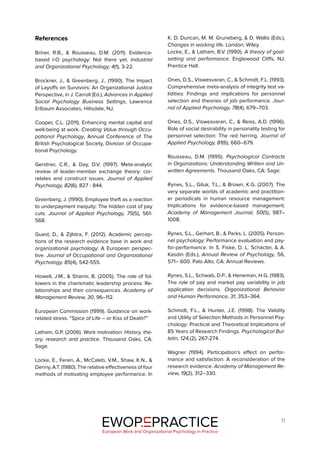 11
EWOP PRACTICE
in
European Work and Organizational Psychology in Practice
References
Briner, R.B., & Rousseau, D.M. (2011). Evidence-
based I-O psychology: Not there yet. Industrial
and Organizational Psychology, 4(1), 3-22.
Brockner, J., & Greenberg, J., (1990). The Impact
of Layoffs on Survivors: An Organizational Justice
Perspective, in J. Carroll (Ed.), Advances in Applied
Social Psychology Business Settings, Lawrence
Erlbaum Associates, Hilisdale, NJ.
Cooper, C.L. (2011). Enhancing mental capital and
well-being at work. Creating Value through Occu-
pational Psychology, Annual Conference of The
British Psychological Society, Division of Occupa-
tional Psychology.
Gerstner, C.R., & Day, D.V. (1997). Meta-analytic
review of leader-member exchange theory: cor-
relates and construct issues. Journal of Applied
Psychology, 82(6), 827 - 844.
Greenberg, J. (1990). Employee theft as a reaction
to underpayment inequity: The hidden cost of pay
cuts. Journal of Applied Psychology, 75(5), 561-
568.
Guest, D., & Zijlstra, F. (2012). Academic percep-
tions of the research evidence base in work and
organizational psychology: A European perspec-
tive. Journal of Occupational and Organizational
Psychology, 85(4), 542-555.
Howell, J.M., & Shamir, B. (2005). The role of fol-
lowers in the charismatic leadership process: Re-
lationships and their consequences. Academy of
Management Review, 30, 96–112.
European Commission (1999). Guidance on work-
related stress. “Spice of Life – or Kiss of Death?”
Latham, G.P. (2006). Work motivation: History, the-
ory, research and practice. Thousand Oaks, CA:
Sage.
Locke, E., Feren, A., McCaleb, V.M., Shaw, K.N., &
Denny, A.T. (1980). The relative effectiveness of four
methods of motivating employee performance. In
K. D. Duncan, M. M. Gruneberg, & D. Wallis (Eds.),
Changes in working life. London: Wiley.
Locke, E., & Latham, B.V. (1990). A theory of goal-
setting and performance. Englewood Cliffs, NJ:
Prentice Hall.
Ones, D.S., Viswesvaran, C., & Schmidt, F.L. (1993).
Comprehensive meta-analysis of integrity test va-
lidities: Findings and implications for personnel
selection and theories of job performance. Jour-
nal of Applied Psychology, 78(4), 679–703.
Ones, D.S., Viswesvaran, C., & Reiss, A.D. (1996).
Role of social desirability in personality testing for
personnel selection: The red herring. Journal of
Applied Psychology, 81(6), 660–679.
Rousseau, D.M. (1995). Psychological Contracts
in Organizations: Understanding Written and Un-
written Agreements. Thousand Oaks, CA: Sage.
Rynes, S.L., Giluk, T.L., & Brown, K.G. (2007). The
very separate worlds of academic and practition-
er periodicals in human resource management:
Implications for evidence-based management.
Academy of Management Journal, 50(5), 987–
1008.
Rynes, S.L., Gerhart, B., & Parks, L. (2005). Person-
nel psychology: Performance evaluation and pay-
for-performance. In S. Fiske, D. L. Schacter, & A.
Kasdin (Eds.), Annual Review of Psychology, 56,
571– 600. Palo Alto, CA: Annual Reviews.
Rynes, S.L., Schwab, D.P., & Heneman, H.G. (1983).
The role of pay and market pay variability in job
application decisions. Organizational Behavior
and Human Performance, 31, 353–364.
Schmidt, F.L., & Hunter, J.E. (1998). The Validity
and Utility of Selection Methods in Personnel Psy-
chology: Practical and Theoretical Implications of
85 Years of Research Findings. Psychological Bul-
letin, 124,(2), 267-274.
Wagner (1994). Participation’s effect on perfor-
mance and satisfaction: A reconsideration of the
research evidence. Academy of Management Re-
view, 19(2), 312–330.
 