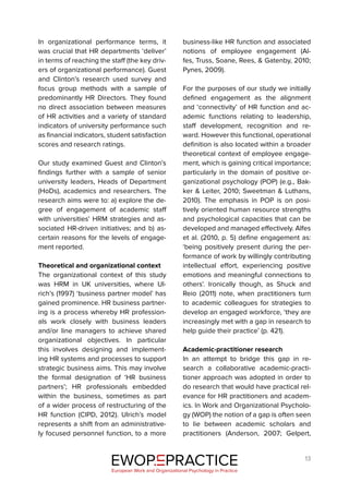13
In organizational performance terms, it
was crucial that HR departments ‘deliver’
in terms of reaching the staff (the key driv-
ers of organizational performance). Guest
and Clinton’s research used survey and
focus group methods with a sample of
predominantly HR Directors. They found
no direct association between measures
of HR activities and a variety of standard
indicators of university performance such
as financial indicators, student satisfaction
scores and research ratings.
Our study examined Guest and Clinton’s
findings further with a sample of senior
university leaders, Heads of Department
(HoDs), academics and researchers. The
research aims were to: a) explore the de-
gree of engagement of academic staff
with universities’ HRM strategies and as-
sociated HR-driven initiatives; and b) as-
certain reasons for the levels of engage-
ment reported.
Theoretical and organizational context
The organizational context of this study
was HRM in UK universities, where Ul-
rich’s (1997) ‘business partner model’ has
gained prominence. HR business partner-
ing is a process whereby HR profession-
als work closely with business leaders
and/or line managers to achieve shared
organizational objectives. In particular
this involves designing and implement-
ing HR systems and processes to support
strategic business aims. This may involve
the formal designation of ‘HR business
partners’; HR professionals embedded
within the business, sometimes as part
of a wider process of restructuring of the
HR function (CIPD, 2012). Ulrich’s model
represents a shift from an administrative-
ly focused personnel function, to a more
business-like HR function and associated
notions of employee engagement (Al-
fes, Truss, Soane, Rees, & Gatenby, 2010;
Pynes, 2009).
For the purposes of our study we initially
defined engagement as the alignment
and ‘connectivity’ of HR function and ac-
ademic functions relating to leadership,
staff development, recognition and re-
ward. However this functional, operational
definition is also located within a broader
theoretical context of employee engage-
ment, which is gaining critical importance;
particularly in the domain of positive or-
ganizational psychology (POP) (e.g., Bak-
ker & Leiter, 2010; Sweetman & Luthans,
2010). The emphasis in POP is on posi-
tively oriented human resource strengths
and psychological capacities that can be
developed and managed effectively. Alfes
et al. (2010, p. 5) define engagement as:
‘being positively present during the per-
formance of work by willingly contributing
intellectual effort, experiencing positive
emotions and meaningful connections to
others’. Ironically though, as Shuck and
Reio (2011) note, when practitioners turn
to academic colleagues for strategies to
develop an engaged workforce, ‘they are
increasingly met with a gap in research to
help guide their practice’ (p. 421).
Academic-practitioner research
In an attempt to bridge this gap in re-
search a collaborative academic-practi-
tioner approach was adopted in order to
do research that would have practical rel-
evance for HR practitioners and academ-
ics. In Work and Organizational Psycholo-
gy (WOP) the notion of a gap is often seen
to lie between academic scholars and
practitioners (Anderson, 2007; Gelpert,
EWOP PRACTICE
in
European Work and Organizational Psychology in Practice
 