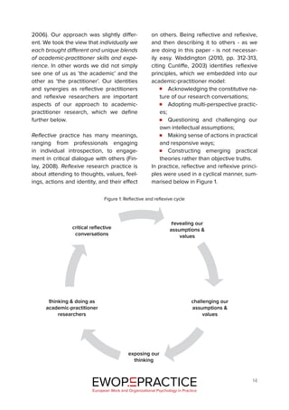 14
2006). Our approach was slightly differ-
ent. We took the view that individually we
each brought different and unique blends
of academic-practitioner skills and expe-
rience. In other words we did not simply
see one of us as ‘the academic’ and the
other as ‘the practitioner’. Our identities
and synergies as reflective practitioners
and reflexive researchers are important
aspects of our approach to academic-
practitioner research, which we define
further below.
Reflective practice has many meanings,
ranging from professionals engaging
in individual introspection, to engage-
ment in critical dialogue with others (Fin-
lay, 2008). Reflexive research practice is
about attending to thoughts, values, feel-
ings, actions and identity, and their effect
on others. Being reflective and reflexive,
and then describing it to others - as we
are doing in this paper - is not necessar-
ily easy. Waddington (2010, pp. 312-313,
citing Cunliffe, 2003) identifies reflexive
principles, which we embedded into our
academic-practitioner model:
Acknowledging the constitutive na-
ture of our research conversations;
Adopting multi-perspective practic-
es;
Questioning and challenging our
own intellectual assumptions;
Making sense of actions in practical
and responsive ways;
Constructing emerging practical
theories rather than objective truths.
In practice, reflective and reflexive princi-
ples were used in a cyclical manner, sum-
marised below in Figure 1.
EWOP PRACTICE
in
European Work and Organizational Psychology in Practice
critical reflective
conversations
revealing our
assumptions &
values
challenging our
assumptions &
values
exposing our
thinking
thinking & doing as
academic-practitioner
researchers
Figure 1: Reflective and reflexive cycle
 
