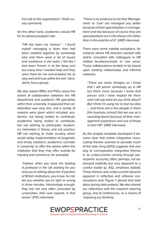 18
tral role to the organization”. (HoD sur-
vey comment)
On the other hand, academics valued HR
for its advisory/support role:
“HR has been my ‘saviour’ - I found
myself managing a team that had
been cobbled together by somebody
else and there were a lot of issues
and resistance in the team. I felt like I
had been thrown in at the deep end
but every time I needed help and they
were there for me and enabled me to
stay well and truly within the law”. (Aca-
demic focus group)
We also asked HRDs and PVCs about the
extent of collaboration between the HR
department and academic HR specialists
within their university. It appeared that col-
laboration was very rare, and a variety of
reasons were given which included: aca-
demics not being invited to contribute;
academics being invited to contribute,
but not wishing to participate; academ-
ics interested in theory and not practice;
HR not wishing to invite scrutiny which
would delay implementation of pragmatic
and timely solutions; academics consider
it ‘unseemly’ to offer the advice within the
institution that they may offer outside (to
industry and commerce, for example):
“Indeed, when you have the leading
X professor in the UK working for you
and you’re talking about the X position
of British institutions, you know, he can
tell you whether you’re right or wrong
in three minutes. Interestingly enough,
they are not very often consulted by
universities, their own experts, in that
sense”. (PVC interview)
“There is no evidence to me that ‘Manage-
ment’ or ‘Law’ are managed any better
because of their specialisation in manage-
ment and law because of course they are
specialisations are in the theory of it rather
than in the practice of it”. (HRD interview)
There were some notable exceptions, for
instance where HR directors worked with
and/or consulted with colleagues in HR
related faculties/schools or vice versa.
These collaborations tended to be based
upon existing relationships and informal
networks:
“There are some linkages so I know
that I will phone somebody up in HR
but that’s more because I know that
person and I have respect for them
and I will say what do you think about?
But I think I’m using her to test my idea
… and there are a few people in there
[the business school] that we use as a
sounding board because of their man-
agement experience and one of those
is from HR”. (HRD interview)
As the analytic template developed it be-
came clear that certain integrative cross-
cutting themes seemed to pervade much
of the data. King (2012) suggests that one
way to conceptualise integrative themes
is ‘as undercurrents running through par-
ticipants’ accounts; often, perhaps, not ad-
dressed explicitly but very apparent to a
careful reader (p. 432, emphasis added).
These themes and undercurrents became
apparent in reflective and reflexive con-
versations (see Figure 1 above) that took
place during data analysis. We also shared
our reflections with the research steering
group, and at conferences, as a means of
‘exposing our thinking’.
EWOP PRACTICE
in
European Work and Organizational Psychology in Practice
 