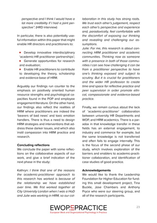 23
perspective and I think I would have a
lot more credibility if I had a joint per-
spective”. (HRD interview)
In particular, there is also potentially use-
ful information within this paper that might
enable HR directors and practitioners to:
Develop innovative interdisciplinary
‘academic-HR practitioner partnerships’;
Generate opportunities for research
and evaluation;
Enable HR practitioners to contribute
to developing the theory, scholarship
and evidence-base of HRM.
Arguably our findings run counter to the
emphasis on positively oriented human
resource strengths and psychological ca-
pacities found in the POP and employee
engagement literature. On the other hand,
our findings also reflect the realities of
HRM where practitioners are indeed the
‘bearers of bad news’ and toxic emotion
handlers. There is thus a need to design
HRM strategies and interventions that ad-
dress these darker issues, and which also
instil compassion into HRM practice and
research.
Concluding reflections
We conclude the paper with some reflec-
tions on the collaborative aspects of our
work, and give a brief indication of the
next phase in the study:
Kathryn: I think that one of the reasons
the academic-practitioner approach to
this research has worked is because of
the relationship we have established
over time. We first worked together at
City University London when I was a HoD
and Julie was working in HRM, so our col-
laboration in this study has strong roots.
We trust each other’s judgement, respect
each other’s perspective and experience
and, paradoxically, feel comfortable with
the discomfort of exposing our thinking
and revealing and challenging our as-
sumptions.
Julie: For me, this research is about con-
necting HRM practitioner and academic
communities. Thinking now as someone
with a presence in both of those commu-
nities I can see how challenging it can be
from a practitioner perspective to have
one’s thinking exposed and subject to
scrutiny. But it is crucial for practitioners
and the wider HR profession to create
time and space for reflective practice and
peer supervision in order promote ethi-
cal, compassionate and evidence-based
practice.
Finally, we remain curious about the lack
of ‘academic-practitioner’ collaboration
between university HR Departments and
WOP, and HRM academics. There is a par-
adox in that knowledge transfer in these
fields has an external engagement, to
industry and commerce for example, but
the same knowledge is not transferred
and often fails to engage internally. This
is the focus of the second phase of our
study, which involves exploration of the
barriers and enablers to academic-practi-
tioner collaboration, and identification of
case studies of good practice.
Acknowledgements
We would like to thank the Leadership
Foundation for Higher Education for fund-
ing this small development project, Tina
Buckle, Jose Chambers and Anthony
Pryce who were our steering group, and
all of the research participants.
EWOP PRACTICE
in
European Work and Organizational Psychology in Practice
 