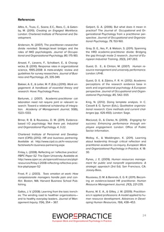 24
References
Alfes, K., Truss, C., Soane, E.C., Rees, C., & Gaten-
by, M. (2010). Creating an Engaged Workforce.
London: Chartered Institute of Personnel and De-
velopment.
Anderson, N. (2007). The practitioner–researcher
divide revisited: Strategic-level bridges and the
roles of IWO psychologists. Journal of Occupa-
tional and Organizational Psychology, 80, 175-183.
Anseel, F., Lievens, F., Schollaert, E., & Chorag-
wicka, B. (2010). Response rates in organizational
science, 1995-2008: A meta-analytic review and
guidelines for survey researchers. Journal of Busi-
ness and Psychology, 25, 335-349.
Bakker, A. E., & Leiter, M. P. (Eds.) (2010). Work en-
gagement: A handbook of essential theory and
research. Hove: Psychology Press.
Bartunek, J. (2007). Academic-practitioner col-
laboration need not require joint or relevant re-
search: Toward a relational scholarship of integra-
tion. Academy of Management Journal, 50(6),
1323–1333.
Briner, R. B. & Rousseau, D. M. (2011). Evidence-
based I-O psychology: Not there yet. Industrial
and Organizational Psychology, 4, 3-22.
Chartered Institute of Personnel and Develop-
ment (CIPD) (2012). HR and business partnering.
Available at: http://www.cipd.co.uk/hr-resources/
factsheets/hr-business-partnering.aspx
Finlay, L. (2008). Reflecting on ‘reflective practice’.
PBPC Paper 52. The Open University. Available at:
http://www.open.ac.uk/opencetl/resources/pbpl-
resources/finlay-l-2008-reflecting-reflective-prac-
tice-pbpl-paper-52
Frost, P. J. (2003). Toxic emotion at work: How
compassionate managers handle pain and con-
flict. Boston, MA: Harvard Business School Pub-
lishing.
Gallos, J. V. (2008). Learning from the toxic trench-
es: The winding road to healthier organizations—
and to healthy everyday leaders. Journal of Man-
agement Inquiry, 17(4), 354 – 367.
Gelpert, G. A. (2006). But what does it mean in
practice? The Journal of Occupational and Or-
ganizational Psychology from a practitioner per-
spective. Journal of Occupational and Organiza-
tional Psychology, 79, 153-160.
Gray, D. E., Iles, P., & Watson, S. (2011). Spanning
the HRD academic-practitioner divide: Bridging
the gap through mode 2 research. Journal of Eu-
ropean Industrial Training, 35(3), 247-263.
Guest, D. E., & Clinton, M. (2007). Human re-
source management and university performance.
London: LFHE.
Guest, D. E. & Zijlstra, F. R. H. (2012). Academic
perceptions of the research evidence base in
work and organizational psychology: A European
perspective. Journal of Occupational and Organ-
izational Psychology, 85, 542–555
King, N. (2012). Doing template analysis. In C.
Cassell & G. Symon (Eds.), Qualitative organiza-
tional research: Core methods and current chal-
lenges (pp. 426-450). London: Sage.
MacLeod, D., & Clarke, N. (2009). Engaging for
success: Enhancing performance through em-
ployee engagement. London: Office of Public
Sector Information.
Molloy, K., & Waddington, K. (2011). Learning
about leadership through critical reflection and
practitioner-academic co-inquiry, European Work
and Organizational Psychology in Practice, 4, 18-
30.
Pynes, J. E. (2009). Human resources manage-
ment for public and nonprofit organizations: A
strategic approach (3rd Ed). San Francisco, CA:
Jossey-Bass.
Rousseau, D. M. & Barends, E. G. R. (2011). Becom-
ing an evidence-based HR practitioner. Human
Resource Management Journal, 21(3), 221-235.
Ruona, W. E. A., & Gilley, J. W. (2009). Practition-
ers in applied professions: A model applied to hu-
man resource development. Advances in Devel-
oping Human Resources, 11(4), 438–453.
EWOP PRACTICE
in
European Work and Organizational Psychology in Practice
 