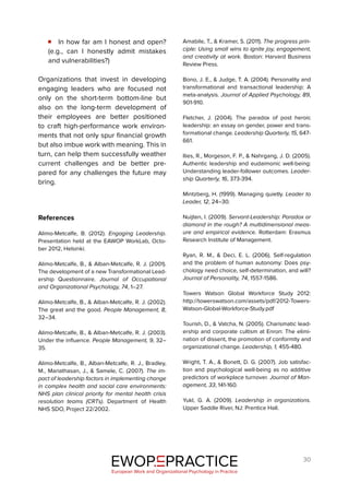 30
In how far am I honest and open?
(e.g., can I honestly admit mistakes
and vulnerabilities?)
Organizations that invest in developing
engaging leaders who are focused not
only on the short-term bottom-line but
also on the long-term development of
their employees are better positioned
to craft high-performance work environ-
ments that not only spur financial growth
but also imbue work with meaning. This in
turn, can help them successfully weather
current challenges and be better pre-
pared for any challenges the future may
bring.
References
Alimo-Metcalfe, B. (2012). Engaging Leadership.
Presentation held at the EAWOP WorkLab, Octo-
ber 2012, Helsinki.
Alimo-Metcalfe, B., & Alban-Metcalfe, R. J. (2001).
The development of a new Transformational Lead-
ership Questionnaire. Journal of Occupational
and Organizational Psychology, 74, 1–27.
Alimo-Metcalfe, B., & Alban-Metcalfe, R. J. (2002).
The great and the good. People Management, 8,
32–34.
Alimo-Metcalfe, B., & Alban-Metcalfe, R. J. (2003).
Under the influence. People Management, 9, 32–
35.
Alimo-Metcalfe, B., Alban-Metcalfe, R. J., Bradley,
M., Mariathasan, J., & Samele, C. (2007). The im-
pact of leadership factors in implementing change
in complex health and social care environments:
NHS plan clinical priority for mental health crisis
resolution teams (CRTs). Department of Health
NHS SDO, Project 22/2002.
Amabile, T., & Kramer, S. (2011). The progress prin-
ciple: Using small wins to ignite joy, engagement,
and creativity at work. Boston: Harvard Business
Review Press.
Bono, J. E., & Judge, T. A. (2004). Personality and
transformational and transactional leadership: A
meta-analysis. Journal of Applied Psychology, 89,
901-910.
Fletcher, J. (2004). The paradox of post heroic
leadership: an essay on gender, power and trans-
formational change. Leadership Quarterly, 15, 647-
661.
Ilies, R., Morgeson, F. P., & Nahrgang, J. D. (2005).
Authentic leadership and eudaimonic well-being:
Understanding leader-follower outcomes. Leader-
ship Quarterly, 16, 373-394.
Mintzberg, H. (1999). Managing quietly. Leader to
Leader, 12, 24–30.
Nuijten, I. (2009). Servant-Leadership: Paradox or
diamond in the rough? A multidimensional meas-
ure and empirical evidence. Rotterdam: Erasmus
Research Institute of Management.
Ryan, R. M., & Deci, E. L. (2006). Self-regulation
and the problem of human autonomy: Does psy-
chology need choice, self-determination, and will?
Journal of Personality, 74, 1557-1586.
Towers Watson Global Workforce Study 2012:
http://towerswatson.com/assets/pdf/2012-Towers-
Watson-Global-Workforce-Study.pdf
Tourish, D., & Vatcha, N. (2005). Charismatic lead-
ership and corporate cultism at Enron: The elimi-
nation of dissent, the promotion of conformity and
organizational change. Leadership, 1, 455-480.
Wright, T. A., & Bonett, D. G. (2007). Job satisfac-
tion and psychological well-being as no additive
predictors of workplace turnover. Journal of Man-
agement, 33, 141-160.
Yukl, G. A. (2009). Leadership in organizations.
Upper Saddle River, NJ: Prentice Hall.
EWOP PRACTICE
in
European Work and Organizational Psychology in Practice
 