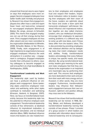32
showed that financial returns were higher
on days that employees were more en-
gaged. Second, engaged employees have
better health; both mentally and physical-
ly. Research has shown that engaged em-
ployees less often have a cold and report
fewer head- and back-aches compared
to non-engaged employees (Demerouti,
Bakker, De Jonge, Janssen, & Schaufeli,
2001). This means that engaged employ-
ees can use all their energy during their
work. Third, engaged employees are less
often absent and are more committed to
the organization (Halbesleben & Wheeler,
2008; Schaufeli, Bakker, & Van Rhenen,
2009). Finally, work engagement is of
high importance to organizations because
engaged employees influence the work
atmosphere in a positive way – engage-
ment is contagious. Engaged employees
transfer their enthusiasm to others; caus-
ing colleagues to become engaged as
well and perform at a high level (Bakker &
Xanthopoulou, 2009).
Transformational Leadership and Work
Engagement
The leadership style used by leaders
can have a profound influence on em-
ployee work engagement. Some leader-
ship styles undermine employees’ moti-
vation and well-being, while other styles
contribute to motivation and well-being
(Einarsen, Aasland, & Skogstad, 2007).
Here, we focus on transformational lead-
ership, because this leadership style has
the potential to influence employee work
engagement. Transformational leadership
consists of four dimensions: a) idealised
influence; b) inspirational motivation; c)
intellectual stimulation; and d) individual
attention (Bass, 1985). Idealised influence
means that leaders are role models/men-
tors to their employees and employees
trust and respect their leaders. Inspira-
tional motivation refers to leaders inspir-
ing their employees with their vision of
the future. Leaders are optimistic about
the future and create a team spirit that
transcends employees’ self-interest. Ide-
alised influence and inspirational motiva-
tion together are also called charisma.
Leaders, who use intellectual stimulation,
encourage their employees to approach
existing problems in a different way and
to come up with new ideas, even if these
ideas differ from the leaders’ ideas. This
is also promoted by providing employees
with individual attention and by delegat-
ing tasks that match employees’ needs
and abilities. Finally, transformational
leaders acknowledge that every follower
is unique, has specific needs, and needs
attention. By using transformational lead-
ership, leaders give meaning to the work
and make employees feel that they con-
tribute to the organization in an important
and meaningful way by performing their
work well. This ensures that employees
are more dedicated to their work and per-
form their work with more energy and en-
thusiasm; in other words, they are more
engaged. Furthermore, transformational
leaders may influence their followers’
work engagement because their own en-
thusiasm, optimism and positive attitude
may cross over to the followers.
Research has shown that transformational
leadership can be trained. In 1996, Bar-
ling, Weber, and Kelloway developed a
transformational leadership training that
consists of two phases. Phase 1 consists
of a group session in which leaders are
provided with information about transfor-
mational leadership and its consequenc-
EWOP PRACTICE
in
European Work and Organizational Psychology in Practice
 