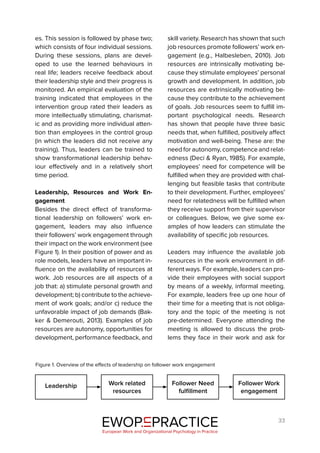 33
es. This session is followed by phase two;
which consists of four individual sessions.
During these sessions, plans are devel-
oped to use the learned behaviours in
real life; leaders receive feedback about
their leadership style and their progress is
monitored. An empirical evaluation of the
training indicated that employees in the
intervention group rated their leaders as
more intellectually stimulating, charismat-
ic and as providing more individual atten-
tion than employees in the control group
(in which the leaders did not receive any
training). Thus, leaders can be trained to
show transformational leadership behav-
iour effectively and in a relatively short
time period.
Leadership, Resources and Work En-
gagement
Besides the direct effect of transforma-
tional leadership on followers’ work en-
gagement, leaders may also influence
their followers’ work engagement through
their impact on the work environment (see
Figure 1). In their position of power and as
role models, leaders have an important in-
fluence on the availability of resources at
work. Job resources are all aspects of a
job that: a) stimulate personal growth and
development; b) contribute to the achieve-
ment of work goals; and/or c) reduce the
unfavorable impact of job demands (Bak-
ker & Demerouti, 2013). Examples of job
resources are autonomy, opportunities for
development, performance feedback, and
skill variety. Research has shown that such
job resources promote followers’ work en-
gagement (e.g., Halbesleben, 2010). Job
resources are intrinsically motivating be-
cause they stimulate employees’ personal
growth and development. In addition, job
resources are extrinsically motivating be-
cause they contribute to the achievement
of goals. Job resources seem to fulfill im-
portant psychological needs. Research
has shown that people have three basic
needs that, when fulfilled, positively affect
motivation and well-being. These are: the
need for autonomy, competence and relat-
edness (Deci & Ryan, 1985). For example,
employees’ need for competence will be
fulfilled when they are provided with chal-
lenging but feasible tasks that contribute
to their development. Further, employees’
need for relatedness will be fulfilled when
they receive support from their supervisor
or colleagues. Below, we give some ex-
amples of how leaders can stimulate the
availability of specific job resources.
Leaders may influence the available job
resources in the work environment in dif-
ferent ways. For example, leaders can pro-
vide their employees with social support
by means of a weekly, informal meeting.
For example, leaders free up one hour of
their time for a meeting that is not obliga-
tory and the topic of the meeting is not
pre-determined. Everyone attending the
meeting is allowed to discuss the prob-
lems they face in their work and ask for
EWOP PRACTICE
in
European Work and Organizational Psychology in Practice
Leadership Work related
resources
Follower Need
fulfillment
Follower Work
engagement
Figure 1. Overview of the effects of leadership on follower work engagement
 