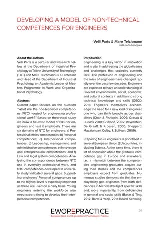 36
DEVELOPING A MODEL OF NON-TECHNICAL
COMPETENCES FOR ENGINEERS
Velli Parts & Mare Teichmann
velli.parts@enop.ee
EWOP PRACTICE
in
European Work and Organizational Psychology in Practice
About the authors
Velli Parts is a Lecturer and Research Fel-
low at the Department of Industrial Psy-
chology at Tallinn University of Technology
(TUT) and Mare Teichmann is a Professor
and Head of the Department of Industrial
Psychology, an Academic Leader of Mas-
ters Programme in Work and Organiza-
tional Psychology.
Abstract
Current paper focuses on the question
“What are the non-technical competenc-
es (NTC) needed for engineering profes-
sional work?” Based on theoretical study
we draw a heuristic model of NTC for en-
gineers and test it empirically. There are
six domains of NTC for engineers: a) Pro-
fessional ethics competences; b) Personal
competences; c) Interpersonal compe-
tences; d) Leadership, management, and
administrative competences; e) Innovation
and entrepreneurial competences; and f)
Law and legal system competences. Ana-
lysing the correspondence between NTC
use in everyday professional work, and
NTC competences developed in universi-
ty study indicated several gaps. Support-
ing engineers’ Personal competences up
to the highest level is especially important
as these are used on a daily basis. Young
engineers entering the workforce also
need extra training to develop their Inter-
personal competences.
Introduction
Engineering is a key factor in innovation
and is vital in addressing the global issues
and challenges that societies currently
face. The profession of engineering and
the roles of engineers have changed rap-
idly over the past few decades. Engineers
are expected to have an understanding of
relevant environmental, social, economic,
and cultural contexts in addition to strong
technical knowledge and skills (OECD,
2011). Engineers themselves acknowl-
edge the need for a new kind of engineer,
one who can think broadly across disci-
plines (Chan & Fishbein, 2009; Grasso &
Burkins 2010; Grimson, 2002; Ravenstein,
De Graaff, & Kroesen, 2006; Sheppard,
Macatangay, Colby, & Sullivan, 2009).
Preparing future engineers is prioritised in
several European Union (EU) countries, in-
cluding Estonia. At the same time, there is
lot of discussion about the graduate com-
petence gap in Europe and elsewhere;
i.e., a mismatch between the competen-
cies engineering graduates acquire dur-
ing their studies and the competences
employers expect from graduates. Nu-
merous studies demonstrate that the em-
ployability gap originates from both defi-
ciencies in technical/subject specific skills
and, more importantly, from deficiencies
in general and social skills (Bakar & Ting,
2012; Barte & Yeap, 2011; Beard, Schwieg-
 