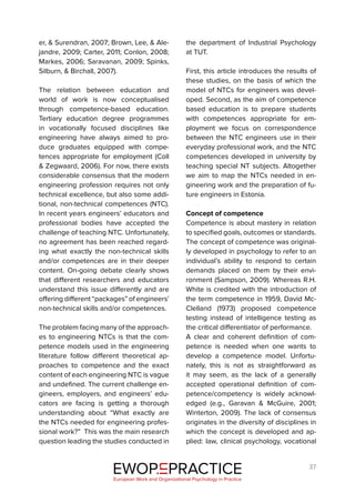 37
er, & Surendran, 2007; Brown, Lee, & Ale-
jandre, 2009; Carter, 2011; Conlon, 2008;
Markes, 2006; Saravanan, 2009; Spinks,
Silburn, & Birchall, 2007).
The relation between education and
world of work is now conceptualised
through competence-based education.
Tertiary education degree programmes
in vocationally focused disciplines like
engineering have always aimed to pro-
duce graduates equipped with compe-
tences appropriate for employment (Coll
& Zegwaard, 2006). For now, there exists
considerable consensus that the modern
engineering profession requires not only
technical excellence, but also some addi-
tional, non-technical competences (NTC).
In recent years engineers’ educators and
professional bodies have accepted the
challenge of teaching NTC. Unfortunately,
no agreement has been reached regard-
ing what exactly the non-technical skills
and/or competences are in their deeper
content. On-going debate clearly shows
that different researchers and educators
understand this issue differently and are
offering different “packages” of engineers’
non-technical skills and/or competences.
The problem facing many of the approach-
es to engineering NTCs is that the com-
petence models used in the engineering
literature follow different theoretical ap-
proaches to competence and the exact
content of each engineering NTC is vague
and undefined. The current challenge en-
gineers, employers, and engineers’ edu-
cators are facing is getting a thorough
understanding about “What exactly are
the NTCs needed for engineering profes-
sional work?” This was the main research
question leading the studies conducted in
the department of Industrial Psychology
at TUT.
First, this article introduces the results of
these studies, on the basis of which the
model of NTCs for engineers was devel-
oped. Second, as the aim of competence
based education is to prepare students
with competences appropriate for em-
ployment we focus on correspondence
between the NTC engineers use in their
everyday professional work, and the NTC
competences developed in university by
teaching special NT subjects. Altogether
we aim to map the NTCs needed in en-
gineering work and the preparation of fu-
ture engineers in Estonia.
Concept of competence
Competence is about mastery in relation
to specified goals, outcomes or standards.
The concept of competence was original-
ly developed in psychology to refer to an
individual’s ability to respond to certain
demands placed on them by their envi-
ronment (Sampson, 2009). Whereas R.H.
White is credited with the introduction of
the term competence in 1959, David Mc-
Clelland (1973) proposed competence
testing instead of intelligence testing as
the critical differentiator of performance.
A clear and coherent definition of com-
petence is needed when one wants to
develop a competence model. Unfortu-
nately, this is not as straightforward as
it may seem, as the lack of a generally
accepted operational definition of com-
petence/competency is widely acknowl-
edged (e.g., Garavan & McGuire, 2001;
Winterton, 2009). The lack of consensus
originates in the diversity of disciplines in
which the concept is developed and ap-
plied: law, clinical psychology, vocational
EWOP PRACTICE
in
European Work and Organizational Psychology in Practice
 
