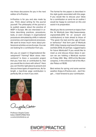 4
rise these discussions for you in the next
edition of in-Practice.
In-Practice is for you and also made by
you. Think about writing for the journal
yourself. The philosophy of the journal is
to publish papers about the practice of
WOP in Europe. We are interested in ar-
ticles describing practices, procedures,
tools, or even changes in organizational
procedures stimulated by shifts in national
economies and organizational processes.
We want to know much more about pro-
fessional activities across Europe, thus we
are looking for a contribution from you.
Are you an expert in Organizational De-
velopment? Training? Work stress inter-
ventions? Is there a successful project
that you have led, or contributed to, that
you would like to share with others? Here
you can find the right place to present and
discuss these types of experiences. As for
length, a two-three page contribution is
perfectly OK; or more if you wish.
The format for the papers is described in
the style guide associated with this page.
If you would like to discuss your ideas
for a contribution or send me an outline I
would be happy to comment on this and
assist in its preparation.
Would you like to comment on topics from
the 1st WorkLab (see http://www.eawop.
org/worklab-2012 for an account and
contributions) or look ahead to those of
“The good, the bad and the ugly of lead-
er behaviour” that form part of WorkLab
2013 (http://eawop.org/news/2nd-eawop-
worklab-2013). Or perhaps suggest topics
for future WorkLabs? If you would like to
meet us and discuss these ideas in per-
son we are holding a WorkLab reunion
on Friday 24th May 2013 at the Munster
congress, in the entrance hall of the Mun-
ster Palace at 18.00.
Best wishes for spring; and some warmer
weather. Enjoy in-Practice and … don’t for-
get … I look forward to your contribution.
Professor Angela Carter
Editor EWOPinPRACTICE
a.carter@shefieild.ac.uk
EWOP PRACTICE
in
European Work and Organizational Psychology in Practice
 
