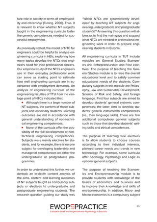 46
ture role in society in terms of employabil-
ity and citizenship (Tuning, 2006). Thus, it
is relevant to know whether NT subjects
taught in the engineering curricula foster
the generic competences needed for suc-
cessful employment.
As previously stated, the model of NTC for
engineers could be helpful to analyse en-
gineering curricula in HEIs; exploring how
many topics develop the NTCs that engi-
neers need for their professional careers.
Our empirical study of the NTCs engineers
use in their everyday professional work
can serve as starting point to estimate
how well engineering curricula are in ac-
cordance with employment demands. An
analysis of engineering curricula of the
engineering faculties of TTU from the van-
tage point of NTCs indicated that:
Although there is a large number of
NT subjects, the content of those sub-
jects and especially students’ learning
outcomes are not in accordance with
general understanding of non-techni-
cal engineering competences;
None of the curricula offer the pos-
sibility of the full development of non-
technical engineering competences.
Subjects were mainly electives for stu-
dents, and for example, there is no one
subject for developing leadership and
managerial competences on either the
undergraduate or postgraduate pro-
grammes.
In order to understand this further we un-
dertook an in-depth content analysis of
the aims, content and learning outcomes
of NT subjects taught as compulsory sub-
jects or electives to undergraduate and
postgraduate engineering students. The
research question guiding our study was
“Which NTCs are systematically devel-
oped by teaching NT subjects for engi-
neering undergraduate and postgraduate
students?” Answering this question will al-
lows us to find the main gaps and suggest
what NTCs are needed in professional en-
gineering work in order to prepare engi-
neering students in Estonia.
All engineering curricula in TUT include
modules on: General Studies; Econom-
ics and Entrepreneurship; and Free elec-
tives. The purpose of teaching the Gen-
eral Studies module is to raise the overall
educational level and to satisfy common
educational needs of the students. Com-
pulsory subjects in this module are Philos-
ophy, Law and Sustainable Development,
Science of Risk and Safety, and foreign
language. First four subjects are aimed to
develop students’ general systemic com-
petences; the latter aims to develop stu-
dents’ general instrumental competences
(i.e., their language skills). There are few
additional compulsory general subjects
such as those that develop students’ writ-
ing skills and ethical competences.
The purpose of teaching free electives
is to allow students to choose courses
according to their individual interests,
planned career needs and trends in new
technology. For example, some curricula
offer Sociology, Psychology and Logic as
optional general subjects.
The purpose of teaching the Econom-
ics and Entrepreneurship module is to
provide students with knowledge of the
basics of economics and business and
to improve their knowledge and skills of
entrepreneurship. In addition, Micro- and
Macro-economics is a compulsory subject
EWOP PRACTICE
in
European Work and Organizational Psychology in Practice
 