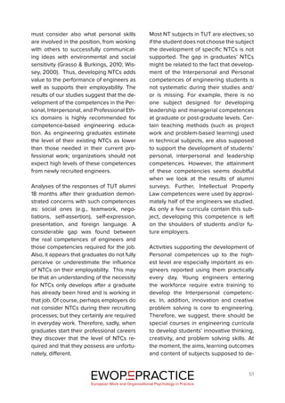 51
must consider also what personal skills
are involved in the position, from working
with others to successfully communicat-
ing ideas with environmental and social
sensitivity (Grasso & Burkings, 2010; Wis-
sey, 2000). Thus, developing NTCs adds
value to the performance of engineers as
well as supports their employability. The
results of our studies suggest that the de-
velopment of the competences in the Per-
sonal, Interpersonal, and Professional Eth-
ics domains is highly recommended for
competence-based engineering educa-
tion. As engineering graduates estimate
the level of their existing NTCs as lower
than those needed in their current pro-
fessional work; organizations should not
expect high levels of these competences
from newly recruited engineers.
Analyses of the responses of TUT alumni
18 months after their graduation demon-
strated concerns with such competences
as: social ones (e.g., teamwork, nego-
tiations, self-assertion), self-expression,
presentation, and foreign language. A
considerable gap was found between
the real competences of engineers and
those competencies required for the job.
Also, it appears that graduates do not fully
perceive or underestimate the influence
of NTCs on their employability. This may
be that an understanding of the necessity
for NTCs only develops after a graduate
has already been hired and is working in
that job. Of course, perhaps employers do
not consider NTCs during their recruiting
processes; but they certainly are required
in everyday work. Therefore, sadly, when
graduates start their professional careers
they discover that the level of NTCs re-
quired and that they possess are unfortu-
nately, different.
Most NT subjects in TUT are electives; so
if the student does not choose the subject
the development of specific NTCs is not
supported. The gap in graduates’ NTCs
might be related to the fact that develop-
ment of the Interpersonal and Personal
competences of engineering students is
not systematic during their studies and/
or is missing. For example, there is no
one subject designed for developing
leadership and managerial competences
at graduate or post-graduate levels. Cer-
tain teaching methods (such as project
work and problem-based learning) used
in technical subjects, are also supposed
to support the development of students’
personal, interpersonal and leadership
competences. However, the attainment
of these competencies seems doubtful
when we look at the results of alumni
surveys. Further, Intellectual Property
Law competences were used by approxi-
mately half of the engineers we studied.
As only a few curricula contain this sub-
ject, developing this competence is left
on the shoulders of students and/or fu-
ture employers.
Activities supporting the development of
Personal competences up to the high-
est level are especially important as en-
gineers reported using them practically
every day. Young engineers entering
the workforce require extra training to
develop the Interpersonal competenc-
es. In, addition, innovation and creative
problem solving is core to engineering.
Therefore, we suggest, there should be
special courses in engineering curricula
to develop students’ innovative thinking,
creativity, and problem solving skills. At
the moment, the aims, learning outcomes
and content of subjects supposed to de-
EWOP PRACTICE
in
European Work and Organizational Psychology in Practice
 