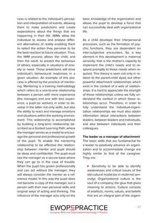 57
cess is related to the individual’s percep-
tion and interpretation of events, allowing
them to make predictions and create
expectations about the things that are
happening in their life. IWMs allow the
individual to assess and analyse differ-
ent alternatives of reality enabling them
to select the action they perceive to be
the best reaction to future situation. Thus,
the IWM process allows the child, and
then the adult, to predict the behaviour
of others; especially in situations of anxi-
ety or need. These predictions will drive
individual’s behavioural responses in a
given situation. An example of this pro-
cess is offered by the practice of mentor-
ing. Mentoring is a training methodology
which refers to a one-to-one relationship
between a person with more experience
(the manager) and one with less experi-
ence, a pupil (or worker); in order to de-
velop in the latter not only skills, but also
the ability to react and manage emotions
and situations within the working environ-
ment. This relationship Is accomplished
by building a long-term relationship de-
scribed as a Guided Learning Path; where
the manager serves as a model to encour-
age the personal and professional growth
of the pupil. To enable the mentoring
relationship to be effective the relation-
ship between mentor and pupil should
be deep and confidential. The pupil must
see the manager as a secure base where
they can go to in the case of trouble.
When the pupil has grown professionally
and can act without the manager; they
will always consider the mentor as a ref-
erence model. In this way the pupil does
not become a copy of the manager, but a
person with their own personal skills and
original ways of acting and thinking. The
influence of the manager acts only on the
basic knowledge of the organization and
allows the pupil to develop a force that
can successfully deal with organizational
life.
As a child develops their interpersonal
processes, such as the formation of psy-
chic functions, they are dependent on
inter-subjective encounters. So, a key
element in this development is maternal
sensivity; that is the mother’s capacity to
implement the child’s needs and to re-
spond promptly to those needs when re-
quired. This theory is seen not only in re-
lation to the parent-child dyad; but other
powerful attachment relationships which
exist in the context of a web of relation-
ships. It is hard to appreciate the strength
of these relationships unless we fully un-
derstand the context in which these re-
lationships occur. Therefore, in order to
fully understand the individual-organi-
zation relationships we must also obtain
information about interactions between
leaders, between leaders and individuals,
and also between individuals and their
colleagues.
The leader as a manager of attachment
The basic skills that are fundamental for
a leader to positively advance an organi-
zation and to accommodate change are
highly similar to that of the caregiver.
They are:
Sensitivity to be able to identify
weaknesses and critical issues of the
old cultural model (as in maternal sen-
sivity). Organizational culture is the
soul of a company, the glue that gives
meaning to actions. Culture consists
of artefacts, norms, values, and beliefs
that are an integral part of the organi-
EWOP PRACTICE
in
European Work and Organizational Psychology in Practice
 