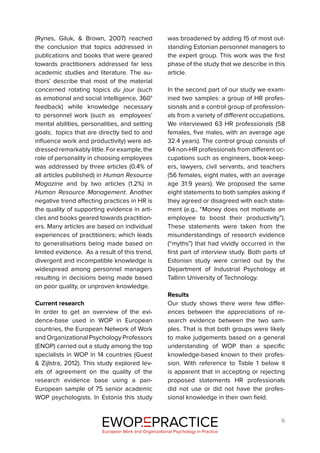 6
(Rynes, Giluk, & Brown, 2007) reached
the conclusion that topics addressed in
publications and books that were geared
towards practitioners addressed far less
academic studies and literature. The au-
thors’ describe that most of the material
concerned rotating topics du jour (such
as emotional and social intelligence, 360°
feedback) while knowledge necessary
to personnel work (such as employees’
mental abilities, personalities, and setting
goals; topics that are directly tied to and
influence work and productivity) were ad-
dressed remarkably little. For example, the
role of personality in choosing employees
was addressed by three articles (0.4% of
all articles published) in Human Resource
Magazine and by two articles (1.2%) in
Human Resource Management. Another
negative trend affecting practices in HR is
the quality of supporting evidence in arti-
cles and books geared towards practition-
ers. Many articles are based on individual
experiences of practitioners; which leads
to generalisations being made based on
limited evidence. As a result of this trend,
divergent and incompatible knowledge is
widespread among personnel managers
resulting in decisions being made based
on poor quality, or unproven knowledge.
Current research
In order to get an overview of the evi-
dence-base used in WOP in European
countries, the European Network of Work
and Organizational Psychology Professors
(ENOP) carried out a study among the top
specialists in WOP in 14 countries (Guest
& Zijlstra, 2012). This study explored lev-
els of agreement on the quality of the
research evidence base using a pan-
European sample of 75 senior academic
WOP psychologists. In Estonia this study
was broadened by adding 15 of most out-
standing Estonian personnel managers to
the expert group. This work was the first
phase of the study that we describe in this
article.
In the second part of our study we exam-
ined two samples: a group of HR profes-
sionals and a control group of profession-
als from a variety of different occupations.
We interviewed 63 HR professionals (58
females, five males, with an average age
32.4 years). The control group consists of
64 non-HR professionals from different oc-
cupations such as engineers, book-keep-
ers, lawyers, civil servants, and teachers
(56 females, eight males, with an average
age 31.9 years). We proposed the same
eight statements to both samples asking if
they agreed or disagreed with each state-
ment (e.g., “Money does not motivate an
employee to boost their productivity”).
These statements were taken from the
misunderstandings of research evidence
(“myths”) that had vividly occurred in the
first part of interview study. Both parts of
Estonian study were carried out by the
Department of Industrial Psychology at
Tallinn University of Technology.
Results
Our study shows there were few differ-
ences between the appreciations of re-
search evidence between the two sam-
ples. That is that both groups were likely
to make judgements based on a general
understanding of WOP than a specific
knowledge-based known to their profes-
sion. With reference to Table 1 below it
is apparent that in accepting or rejecting
proposed statements HR professionals
did not use or did not have the profes-
sional knowledge in their own field.
EWOP PRACTICE
in
European Work and Organizational Psychology in Practice
 