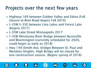  Highway 169 between Golden Valley and Edina (Full
closure at Bren Road begins Fall 2016)
 I-35W/I-35E between Lino Lakes and Forest Lake
(begins 2017)
 I-35W Lake Street Minneapolis 2017
 I-35W Minnesota River Bridge between Burnsville
and Bloomington (currently scheduled for 2020,
could begin as early as 2018)
 Hwy 149 (Smith Ave. bridge) Between St. Paul and
Mendota Heights. High Bridge will be closed for
one construction season. (Begins spring of 2018)
 