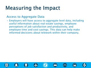 Access to Aggregate Data
• Employers will have access to aggregate level data, including
useful information about real estate savings, employee
perceptions of job satisfaction and productivity, and
employee time and cost savings. This data can help make
informed decisions about telework within their company.
 