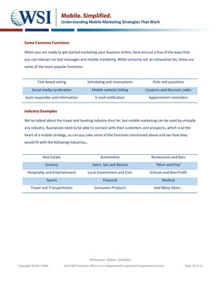 Mobile. Simplified.
                              Understanding Mobile Marketing Strategies That Work



    Some Common Functions

    When you are ready to get started marketing your business online, here are just a few of the ways that
    you can interact via text messages and mobile marketing. While certainly not an exhaustive list, these are
    some of the more popular functions.


            Text-based voting                   Scheduling and reservations                     Polls and questions
         Social media syndication                  Mobile website linking                 Coupons and discount codes
    Auto responder and information                    E-mail notification                    Appointment reminders


    Industry Examples

    We’ve talked about the travel and banking industry thus far, but mobile marketing can be used by virtually
    any industry. Businesses need to be able to connect with their customers and prospects, which is at the
    heart of a mobile strategy, so can you take some of the functions mentioned above and see how they
    would fit with the following industries…


                Real Estate                              Automotive                            Restaurants and Bars
                 Grocery                           Salon, Spa and Beauty                          “Mom and Pop”
      Hospitality and Entertainment             Local Government and Civic                    Schools and Non-Profit
                  Sports                                   Financial                                   Medical
        Travel and Transportation                    Consumer Products                           And Many More…




                                                 Whitepaper: Mobile. Simplified.
Copyright ©2012 RAM.           Each WSI franchise office is an independently owned and operated business.             Page 10 of 12
 