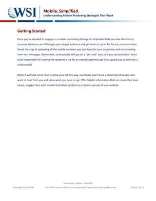 Mobile. Simplified.
                           Understanding Mobile Marketing Strategies That Work




    Getting Started
    Once you’ve decided to engage in a mobile marketing strategy it’s important that you take the time to
    promote what you are offering to your target audience and get them to opt-in for future communication.
    Resist the urge of uploading all the mobile numbers you may have for your customers and start sending
    them text messages. Remember, some people still pay on a “per-text” basis and you certainly don’t want
    to be responsible for costing the recipient a fee for an unexpected message (not a good way to enhance a
    relationship).


    While it will take more time to grow your list this way, eventually you’ll have a collection of people who
    want to hear from you and value what you have to say. Offer helpful information that can make their lives
    easier, engage them with mobile-formatted content on a mobile-version of your website.




                                               Whitepaper: Mobile. Simplified.
Copyright ©2012 RAM.         Each WSI franchise office is an independently owned and operated business.   Page 11 of 12
 