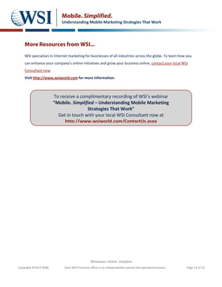 Mobile. Simplified.
                           Understanding Mobile Marketing Strategies That Work




    More Resources from WSI...
    WSI specializes in Internet marketing for businesses of all industries across the globe. To learn how you
    can enhance your company’s online initiatives and grow your business online, contact your local WSI
    Consultant now.
    Visit http://www.wsiworld.com for more information.



                       To receive a complimentary recording of WSI’s webinar
                       “Mobile. Simplified – Understanding Mobile Marketing
                                       Strategies That Work”
                         Get in touch with your local WSI Consultant now at
                            http://www.wsiworld.com/ContactUs.aspx




                                               Whitepaper: Mobile. Simplified.
Copyright ©2012 RAM.         Each WSI franchise office is an independently owned and operated business.   Page 12 of 12
 