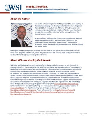 Mobile. Simplified.
                           Understanding Mobile Marketing Strategies That Work




    About the Author
                                         Eric Cook is a “recovering banker” of 15 years and has been working in
                                         the digital space doing web development and online marketing since
                                         the mid 1990s. A Consultant with WSI since 2007, Eric works with
                                         businesses and organizations to help them “better understand and
                                         leverage the power of the Internet,” with a primary focus on the
                                         financial services sector.

                                         An accomplished public speaker, Eric was accepted into the National
                                         Speakers Association in 2011 and presents at conferences and
                                         conventions around the United States on topics such as social
                                         technology, online marketing, digital communication, website strategy
                                         and mobile trends.

    In his spare time Eric competes in triathlons and has been an avid cyclists and outdoor enthusiast for
    many years. Together with his wife, Alicia, they operate their WSI business from Michigan where they
    reside with their two (very spoiled) golden retrievers.


    About WSI – we simplify the Internet:
    WSI is the world’s leading Internet franchise offering digital marketing services to suit the needs of
    multiple industries. The company has the world’s largest Digital Marketing Consultants’ network with its
    head office in Toronto, Canada. WSI Digital Marketing Consultants have helped thousands of small and
    medium-sized businesses realize their online marketing potential. By using innovative Internet
    technologies and advanced digital marketing strategies, businesses can have a WSI Digital Marketing
    System tailored to their individual needs to elevate their Internet presence and profitability to new levels.
    In 2011, WSI was the proud recipient of 7 Standard of Excellence Awards at the Annual WebAwards
    Competition organized by the Web Marketing Association (WMA). With the support and cooperation of
    its customers, franchise network, employees, suppliers and charitable organizations, WSI aims to help
    make child poverty history through its global outreach program www.makechildpovertyhistory.org.
    For more information about WSI’s offerings and business opportunities, please visit our website at
    www.wsiworld.com. For digital marketing tips, strategies and ideas, visit our blog at:
    http://blog.wsidigitalmarketing.com/. Please follow us online at: http://twitter.com/wsiworld,
    http://facebook.com/wsiworld, http://www.linkedin.com/company/wsi-internet-consulting,
    http://youtube.com/wsiworld.




                                               Whitepaper: Mobile. Simplified.
Copyright ©2012 RAM.         Each WSI franchise office is an independently owned and operated business.     Page 2 of 12
 