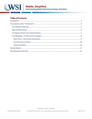 Mobile. Simplified.
                                       Understanding Mobile Marketing Strategies That Work




    Table of Contents
    Introduction..................................................................................................................................................... 4
    The Evolution of the “Third Screen”................................................................................................................ 4
       Your Website’s Alter Ego ............................................................................................................................. 5
       Apps and Alternatives ................................................................................................................................. 6
       Turning Your Phone into a Payment Device................................................................................................ 7
       Text Messaging – It’s Not Just for Teenagers .............................................................................................. 8
           More Terms – Short Code and Keyword ................................................................................................. 9
           Some Common Functions...................................................................................................................... 10
           Industry Examples ................................................................................................................................. 10
    Getting Started .............................................................................................................................................. 11
    More Resources from WSI... ......................................................................................................................... 12




                                                                  Whitepaper: Mobile. Simplified.
Copyright ©2012 RAM.                     Each WSI franchise office is an independently owned and operated business.                                           Page 3 of 12
 
