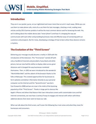 Mobile. Simplified.
                            Understanding Mobile Marketing Strategies That Work




    Introduction
    They are in our pocket, purse, on our nightstand and never more than an arm’s reach away. While you can
    use them to make phone calls, most of us use them for text messages, checking e-mail, reading news
    articles and by 2013 Gartner predicts it will be the most common device used for browsing the web. Yes,
    we’re talking about the mobile device (aka “smart phone”) and how it’s changing the way we
    communicate with each other and providing businesses new and effective ways of connecting with our
    customers and prospects. But for many, developing a strategy of how to best utilize these devices remains
    a mystery.


    The Evolution of the “Third Screen”
    Delivering your message visually became a reality in 1929 with the
    introduction of the television. This “First Screen” started off with
    only a handful of channels and provided a fuzzy black and white
    picture, but we now had the ability to display video across great
    distances and it changed the way businesses marketed
    themselves. Then, in 1992 we were introduced to the wonderful
    “World Wide Web” and the advent of the browser thanks to the
    folks at Netscape. This created opportunities for businesses to
    form websites and deliver information directly to your personal
    computer via the Internet and the “Second Screen” was born.
    Fast-forward to 2008 and we are now in the midst of the booming
    popularity of the “Third Screen”. Thanks in large part to devices like
    Apple’s iPhone and others that feature their own interactive screens with customizable icons and full
    Internet connectivity, we now have a variety of ways to engage and interact with others with these
    addictive devices that never seem to leave our side.


    When we talk about the third screen, we’ll cover the following four main areas and what they mean for
    businesses and consumers.

                                               Whitepaper: Mobile. Simplified.
Copyright ©2012 RAM.         Each WSI franchise office is an independently owned and operated business.     Page 4 of 12
 