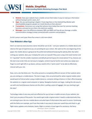 Mobile. Simplified.
                               Understanding Mobile Marketing Strategies That Work



        •   Website: Does your website have a mobile version that makes it easy to read your information
            without having to pinch, zoom, etc?
        •   Apps: Are you participating in Apple’s iTunes App Store or the Android Play Market with
            downloadable programs people can install directly on their phones?
        •   Transactions: Consumers are using their phones more today than ever for common banking
            functions and want to turn them into electronic wallets.
        •   Messages: Learn the difference between SMS and MMS and how do you leverage a mobile
            communication strategy to keep connected with customers and prospects.


    So let’s jump in and cover these four areas in a bit more detail.

    Your Website’s Alter Ego

    Here’s an exercise every business owner should be sure to do – visit your website on a mobile device and
    observe the type of experience you are providing for your visitors. We said it at the very beginning of this
    paper; the mobile device is going to be the preferred method of browsing the web by 2013. But when
    visiting your website, does your it display the same as it would if they were using a full-sized monitor and
    it’s “squished” into the smaller resolution and default portrait layout of a smart phone? If so, chances are
    the text is too small, links are not easy to navigate, content may be hard to see (unless you swipe your
    finger to scroll right-left or up-down), and you need to tilt or “pinch-zoom” to be able to effectively
    interact with your site.


    Now, visit a site like Delta.com. The airline presents a completely different version of their website when
    you are visiting on a mobile device. The text is larger, links are prioritized for what a typical mobile visitor
    would want to find out when using a mobile device vs. someone sitting at home or in their office browsing
    the website on a regular-sized computer or laptop. Navigation buttons are larger, making the site easy to
    use with one hand (because chances are the other is pulling a piece of luggage). Are you starting to get
    the idea?


    Technology makes it very easy and cost-effective for you to have a mobile version of your website, but
    that’s just one piece of the puzzle. You need to get inside a typical visitor’s head to understand why they
    are coming to your site via a mobile device and what type of information they want to access. Continuing
    with the Delta.com example, you’ll see they make it very easy to view your saved trips and check-in, get
    flight status updates and schedules, book a flight or contact a travel agent for assistance. No fancy
                                                  Whitepaper: Mobile. Simplified.
Copyright ©2012 RAM.            Each WSI franchise office is an independently owned and operated business.     Page 5 of 12
 