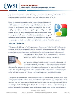 Mobile. Simplified.
                           Understanding Mobile Marketing Strategies That Work



    graphics, promotion banners or other elements you get when you visit their “regular” website – you’re
    only presented with the options that you’d likely need to complete while “on the go”.


    One of the other important reasons to give strong consideration to having a
    mobile version of your website is that Google indicates that 1 out of every 7
    searches are performed on a mobile device. Plus, it’s starting to be the case
    that if your website has a mobile version you’ll begin to rank higher in mobile
    searches because the search engines recognize that you’re providing a better
    browsing experience for visitors. So as the mobile device becomes our “go-to”
    device for all things web related, being found for the products you offer and
    the services you provide is enhanced by ensuring that you’re ready for the mobile revolution.

    Apps and Alternatives

    With now over 500,000 apps in Apple’s App Store and almost as many in the Android Play Market, many
    businesses are producing these applications that customers can download and install on their mobile
    phones. A visit to either marketplace reveals a variety of options in categories such as business tools,
                                finance, health and fitness, medical, music, productivity, social networking,
                                sports, travel, weather and of course… we cannot forget games!


                                Each application is created and submitted to the markets and once approved
                                has to be downloaded by visitors for use on their mobile device. One primary
    advantage of an app is the convenience of having an icon placed directly on your screen for one-touch
    access. Plus, many of these applications can be run even when the wireless service is turned off on your
    device, such as when you are on a plane or in an area where you don’t get good cell reception.


    While apps certainly are a popular way to share information, one alternative that is starting to take hold is
    creating mobile-formatted websites (like mentioned previously) that in many ways look just like an “app”.
    But, rather than have to open up the mobile browser on your device and type in the website address, they
    are starting to use “launcher” programs that will place an icon on your screen (so it looks like an app) for
    one-touch convenience, but now your ability to update and change content can take place instantly. You

                                               Whitepaper: Mobile. Simplified.
Copyright ©2012 RAM.         Each WSI franchise office is an independently owned and operated business.        Page 6 of 12
 