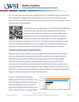 Mobile. Simplified.
                            Understanding Mobile Marketing Strategies That Work



    see, if you have an app and need to make a change it has to be re-submitted for approval and then users
    have to download the updated version to get access to the new content. With a mobile site (using a
    launcher) it maintains the one-touch convenience, but pulls new content each time it’s accessed – without
    relying on Apple or Android approvals.


                                Another popular way to engage mobile users is with Quick Response (QR) codes
                                or Microsoft’s Tags. These bar-code-like squares help to bring an offline
                                experience online and into the mobile device in a variety of different ways.
                                Businesses can place these codes on brochures, in posters, on the back of
                                business cards and any other location where it would be advantageous to
    present the reader with an opportunity to “learn more”. The reader uses their smart phone to scan the
    code and it can perform variety of functions such as creating a text message for more information, re-
    directing you to a website (hopefully it’s mobile formatted), and delivering contact information.

    Turning Your Phone into a Payment Device

    While we’re not to the point where we can leave our wallets at home and rely entirely on our mobile
    device as a cash-alternative, the day likely will come when transactions are an accepted function for
    everything from getting a bottle of water out of a vending machine to traditional retail shopping
    excursions. Even the banking industry is recognizing that consumers want to get their financial
    information on their mobile device; Forrester predicts that by 2015, over 50 million consumers will be
    using mobile banking in the US alone and Deloitte’s Future of Mobile Payment Survey finds that close to
    40% of Gen Y consumers prefer mobile banking over traditional channels, a demographic already actively
    engaged in mobile communication and social networking activities.


    Even from a purely economic perspective,
    delivering information via a mobile device is much
    more cost-effective for businesses. Continuing on
    with the banking theme, you can see from this
    graphic from TowerGroup and Fiserv/M-Com that
    it costs a financial institution an average of $0.08

                                                Whitepaper: Mobile. Simplified.
Copyright ©2012 RAM.          Each WSI franchise office is an independently owned and operated business.    Page 7 of 12
 