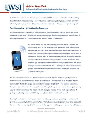 Mobile. Simplified.
                           Understanding Mobile Marketing Strategies That Work



    to fulfill a transaction on a mobile device compared to $4.00 if a customer visits a branch office. Taking
    this information and extrapolating it to your business, are there ways that you can connect (and more
    efficiently deliver value) via a mobile device and help reduce costs and increase your profit margins?

    Text Messaging – It’s Not Just for Teenagers

    According to a recent Pew Research Study, some 83% of American adults own cell phones and almost
    three quarters of them (73%) send and receive text messages. Individuals between the ages of 18 and 24
    exchange an average of 110 messages per day, which is over 3,200 per month!


                               But before we get into text messaging too much further, let’s define a few
                               terms so that we’re on the same page. First we need to know the difference
                               between SMS and MMS, with the former meaning “simple message service” or
                               more of the traditional text-only messages that most everyone has received at
                               one time or another. MMS on the other hand stands for “multimedia message
                               service” and is when someone sends you a photo or video attached to their
                               text message. While they can be more entertaining that a text-only SMS, MMS
                               messages require more bandwidth, take a bit longer to process and sometimes
                               present compatibility issues as older phones may not be able to support the
                               video format being sent.


    For the purposes of business use, it’s recommended to use SMS (plain text) messages if you want to
    communicate to your customers via mobile. But why would a business want to do this at all? Well for
    starters, 95% of all text messages are opened and read according to CITA – The Wireless Association.
    Compared to traditional e-mail messages that can take up to 2 days to be seen, a text message is typically
    viewed within four minutes. That means not only does your message have a much higher chance of
    getting read, but it gets read quickly! But you may be wondering why this is the case?


    One key factor to communicating via a mobile device through text messages is to get permission and
    provide an opportunity for the recipient to “opt-in” of future messages (especially since some people still
    have to pay for text messages). While spam and other types of e-mail clogs our Inboxes, the mobile device

                                               Whitepaper: Mobile. Simplified.
Copyright ©2012 RAM.         Each WSI franchise office is an independently owned and operated business.      Page 8 of 12
 