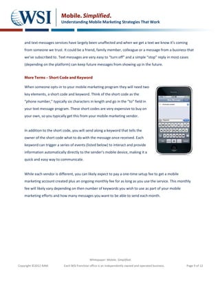 Mobile. Simplified.
                           Understanding Mobile Marketing Strategies That Work



    and text messages services have largely been unaffected and when we get a text we know it’s coming
    from someone we trust. It could be a friend, family member, colleague or a message from a business that
    we’ve subscribed to. Text messages are very easy to “turn off” and a simple “stop” reply in most cases
    (depending on the platform) can keep future messages from showing up in the future.


    More Terms – Short Code and Keyword

    When someone opts-in to your mobile marketing program they will need two
    key elements, a short code and keyword. Think of the short code as the
    “phone number,” typically six characters in length and go in the “to” field in
    your text message program. These short codes are very expensive to buy on
    your own, so you typically get this from your mobile marketing vendor.


    In addition to the short code, you will send along a keyword that tells the
    owner of the short code what to do with the message once received. Each
    keyword can trigger a series of events (listed below) to interact and provide
    information automatically directly to the sender’s mobile device, making it a
    quick and easy way to communicate.


    While each vendor is different, you can likely expect to pay a one-time setup fee to get a mobile
    marketing account created plus an ongoing monthly fee for as long as you use the service. This monthly
    fee will likely vary depending on then number of keywords you wish to use as part of your mobile
    marketing efforts and how many messages you want to be able to send each month.




                                               Whitepaper: Mobile. Simplified.
Copyright ©2012 RAM.         Each WSI franchise office is an independently owned and operated business.   Page 9 of 12
 