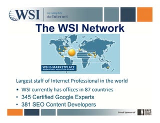 The WSI Network



Largest staff of Internet Professional in the world 
• WSI currently has offices in 87 countries 
• 345 Certified Google Experts
• 381 SEO Content Developers
 