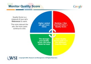 Monitor Quality Score


  Quality Score is a
 measure of your ad’s
 Relevance to users.
 The more relevant the
  ads, the more users
   continue to click.




          | Copyright 2009 | Research and Management | All Rights Reserved |
 