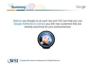 Summary



Millions use Google.co.uk each day and WSI can help you use
Google AdWords to connect you with new customers that are
           already searching for your product/service




     | Copyright 2009 | Research and Management | All Rights Reserved |
 
