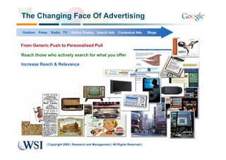 The Changing Face Of Advertising

Outdoor   Press   Radio TV     Online Display Search Ads       Contextual Ads      Blogs



From Generic Push to Personalised Pull

Reach those who actively search for what you offer

Increase Reach & Relevance




              | Copyright 2009 | Research and Management | All Rights Reserved |
 